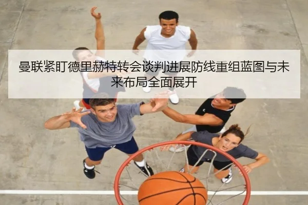 曼联紧盯德里赫特转会谈判进展防线重组蓝图与未来布局全面展开