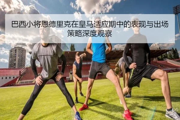 巴西小将恩德里克在皇马适应期中的表现与出场策略深度观察